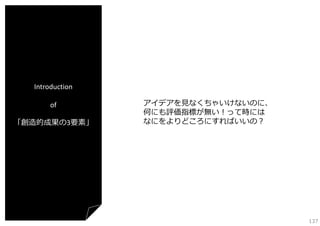 Introduction
of
「創造的成果の3要素」

アイデアを⾒なくちゃいけないのに、
何にも評価指標が無い！って時には
なにをよりどころにすればいいの？

137

 