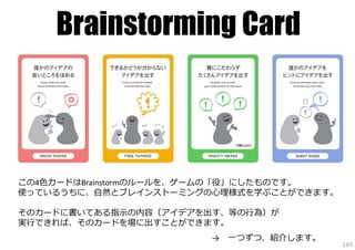 Brainstorming Card

この4⾊カードはBrainstormのルールを、ゲームの「役」にしたものです。
使っているうちに、⾃然とブレインストーミングの⼼理様式を学ぶことができます。
そのカードに書いてある指⽰の内容（アイデアを出す、等の⾏為）が
実⾏できれば、そのカードを場に出すことができます。
→

⼀つずつ、紹介します。

165

 