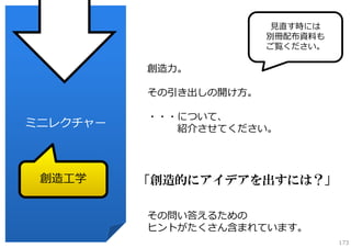 ⾒直す時には
別冊配布資料も
ご覧ください。

創造⼒。
その引き出しの開け⽅。

ミニレクチャー

創造⼯学

・・・について、
紹介させてください。

「創造的にアイデアを出すには？」
その問い答えるための
ヒントがたくさん含まれています。
173

 