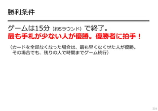 勝利条件
━━━━━━━━━━━━━━━━━━━━━
ゲームは15分（約5ラウンド）で終了。
最も⼿札が少ない⼈が優勝。優勝者に拍⼿！
（カードを全部なくなった場合は、最も早くなくせた⼈が優勝。
その場合でも、残りの⼈で時間までゲーム続⾏）

216

 
