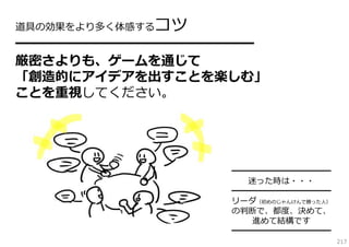 コツ

道具の効果をより多く体感する

━━━━━━━━━━━━━━━━

厳密さよりも、ゲームを通じて
「創造的にアイデアを出すことを楽しむ」
ことを重視してください。

━━━━━━━━━━━━
迷った時は・・・
━━━━━━━━━━━━
リーダ（初めのじゃんけんで勝った⼈）
の判断で、都度、決めて、
進めて結構です
━━━━━━━━━━━━
217

 