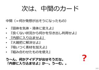 次は、中間のカード
中間（＝何か発想が出そうになったもの）
•
•
•
•
•
•

『固体を気体・液体に変えよ』
『良くない状況から何かを引き出し利⽤せよ』
『内部に⼊り込ませよ』
『⼤雑把に解決せよ』
『吸いつく素材を加えよ』
『組み合わせたものを使え』

う〜ん、何かアイデアが出せそうだな。
「内部に⼊り込ませよ」か…。うーむ。。

？
269

 