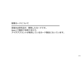智慧カードについて
━━━━━━━━━━━━━━━━━━━━━━━━━
宮城TRIZ研究会が、開発したカードです。
Web上で無料で利⽤できたり、
アイデアプラントが販売しているカード製品になっています。

288

 