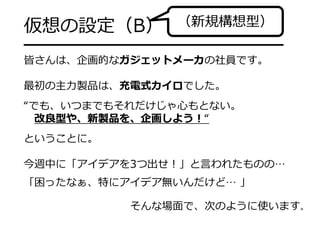 仮想の設定（B）

（新規構想型）

━━━━━━━━━━━━━━━━━━━
皆さんは、企画的なガジェットメーカの社員です。
最初の主⼒製品は、充電式カイロでした。
“でも、いつまでもそれだけじゃ⼼もとない。
改良型や、新製品を、企画しよう！“
ということに。
今週中に「アイデアを3つ出せ！」と⾔われたものの…
「困ったなぁ、特にアイデア無いんだけど… 」
そんな場⾯で、次のように使います。

 