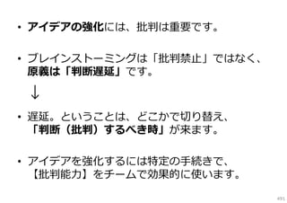 • アイデアの強化には、批判は重要です。
• ブレインストーミングは「批判禁⽌」ではなく、
原義は「判断遅延」です。

↓
• 遅延。ということは、どこかで切り替え、
「判断（批判）するべき時」が来ます。
• アイデアを強化するには特定の⼿続きで、
【批判能⼒】をチームで効果的に使います。
491

 