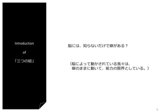 Introduction

脳には、知らないだけで癖がある？

of
「三つの絵」

（脳によって動かされている我々は、
癖のままに動いて、能⼒の限界としている。）

5

 