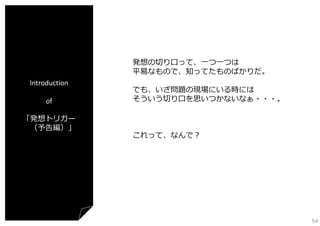 発想の切り⼝って、⼀つ⼀つは
平易なもので、知ってたものばかりだ。
Introduction
of
「発想トリガー
（予告編）」

でも、いざ問題の現場にいる時には
そういう切り⼝を思いつかないなぁ・・・。

これって、なんで？

54

 