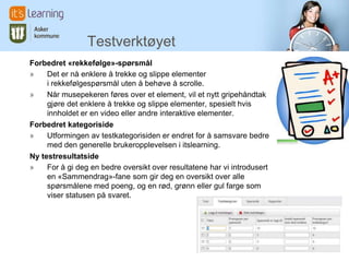 Testverktøyet
Forbedret «rekkefølge»-spørsmål
»    Det er nå enklere å trekke og slippe elementer
     i rekkefølgespørsmål uten å behøve å scrolle.
»    Når musepekeren føres over et element, vil et nytt gripehåndtak
     gjøre det enklere å trekke og slippe elementer, spesielt hvis
     innholdet er en video eller andre interaktive elementer.
Forbedret kategoriside
»    Utformingen av testkategorisiden er endret for å samsvare bedre
     med den generelle brukeropplevelsen i itslearning.
Ny testresultatside
»    For å gi deg en bedre oversikt over resultatene har vi introdusert
     en «Sammendrag»-fane som gir deg en oversikt over alle
     spørsmålene med poeng, og en rød, grønn eller gul farge som
     viser statusen på svaret.
 