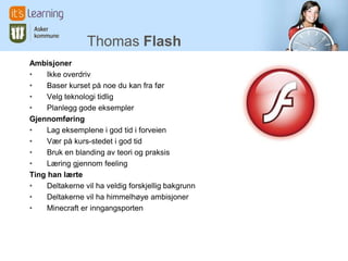 Thomas Flash
Ambisjoner
•    Ikke overdriv
•    Baser kurset på noe du kan fra før
•    Velg teknologi tidlig
•    Planlegg gode eksempler
Gjennomføring
•    Lag eksemplene i god tid i forveien
•    Vær på kurs-stedet i god tid
•    Bruk en blanding av teori og praksis
•    Læring gjennom feeling
Ting han lærte
•    Deltakerne vil ha veldig forskjellig bakgrunn
•    Deltakerne vil ha himmelhøye ambisjoner
•    Minecraft er inngangsporten
 