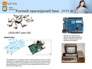 Formell operasjonell fase (+11 år )




   LEGO NXT (uten OS)
                                                                                   Arduino is an open-source
                                                                                   electronics prototyping platform
                                                                                   based on flexible, easy-to-use
                                                                                   hardware and software.




The Raspberry Pi is a credit-card sized computer that plugs into your TV and a
keyboard. It’s a capable little PC which can be used for many of the things that
your desktop PC does, like spreadsheets, word-processing and games. It also
plays high-definition video. We want to see it being used by kids all over the
world to learn programming.
 