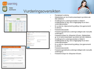 Vurderingsoversikten
              »   Poengbasert vurdering
              »   Deltakerlisten gir nå en bedre presentasjon og enklere søk
                  etter deltakere.
              »   Innstillingene for vurderingsoversikten er flyttet til
                  innstillingssiden for fag, men er tilgjengelige fra en fane i
                  vurderingsoversikten.
              »   En ny fane for «Gjennomsnitt og telling» (hvis gjennomsnitt
                  er aktivert).
              »   Forbedret elevoversikt.
              »   Forbedret egendefinerte vurderinger (tidligere kalt «manuelle
                  vurderinger»).
              »   Forbedret funksjon for «Eksporter til Excel». Deltakerlisten
                  gir nå en bedre presentasjon og enklere søk etter deltakere.
              »   Innstillingene for vurderingsoversikten er flyttet til
                  innstillingssiden for fag, men er tilgjengelige fra en fane i
                  vurderingsoversikten.
              »   En ny fane for «Gjennomsnitt og telling» (hvis gjennomsnitt
                  er aktivert).
              »   Forbedret elevoversikt.
              »   Forbedret egendefinerte vurderinger (tidligere kalt «manuelle
                  vurderinger»).
              »   Forbedret funksjon for «Eksporter til Excel».
 