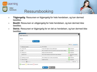 Ressursbooking
»   Tilgjengelig: Ressursen er tilgjengelig for hele hendelsen, og kan dermed
    bestilles.
»   Bestilt: Ressursen er utilgjengelig for hele hendelsen, og kan dermed ikke
    bestilles.
»   Delvis: Ressursen er tilgjengelig for en del av hendelsen, og kan dermed ikke
    bestilles.
 