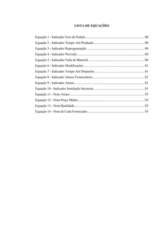LISTA DE EQUAÇÕES
Equação 1 - Indicador Erro de Pedido........................................................................80
Equação 2 - Indicador Tempo Até Produção .............................................................80
Equação 3 - Indicador Reprogramação ......................................................................80
Equação 4 - Indicador Previsão..................................................................................80
Equação 5 - Indicador Falta de Material ....................................................................80
Equação 6 - Indicador Modificações..........................................................................81
Equação 7 - Indicador Tempo Até Despacho.............................................................81
Equação 8 - Indicador Atraso Fornecedores ..............................................................81
Equação 9 - Indicador Atraso.....................................................................................81
Equação 10 - Indicador Instalação Incorreta..............................................................81
Equação 11 - Nota Atraso ..........................................................................................93
Equação 12 - Nota Preço Médio.................................................................................93
Equação 13 - Nota Qualidade.....................................................................................93
Equação 14 - Nota de Cada Fornecedor.....................................................................93
 