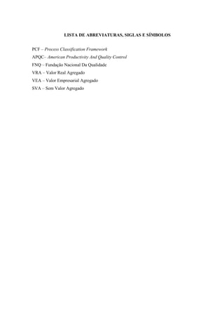 LISTA DE ABREVIATURAS, SIGLAS E SÍMBOLOS
PCF – Process Classification Framework
APQC– American Productivity And Quality Control
FNQ – Fundação Nacional Da Qualidade
VRA – Valor Real Agregado
VEA – Valor Empresarial Agregado
SVA – Sem Valor Agregado
 