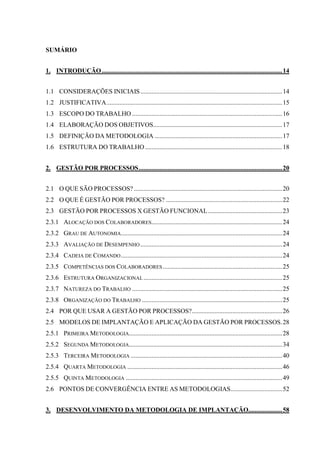 SUMÁRIO
1. INTRODUÇÃO................................................................................................................14
1.1 CONSIDERAÇÕES INICIAIS........................................................................................14
1.2 JUSTIFICATIVA.............................................................................................................15
1.3 ESCOPO DO TRABALHO .............................................................................................16
1.4 ELABORAÇÃO DOS OBJETIVOS................................................................................17
1.5 DEFINIÇÃO DA METODOLOGIA ...............................................................................17
1.6 ESTRUTURA DO TRABALHO .....................................................................................18
2. GESTÃO POR PROCESSOS.........................................................................................20
2.1 O QUE SÃO PROCESSOS? ............................................................................................20
2.2 O QUE É GESTÃO POR PROCESSOS? ........................................................................22
2.3 GESTÃO POR PROCESSOS X GESTÃO FUNCIONAL..............................................23
2.3.1 ALOCAÇÃO DOS COLABORADORES.................................................................................24
2.3.2 GRAU DE AUTONOMIA....................................................................................................24
2.3.3 AVALIAÇÃO DE DESEMPENHO........................................................................................24
2.3.4 CADEIA DE COMANDO....................................................................................................24
2.3.5 COMPETÊNCIAS DOS COLABORADORES..........................................................................25
2.3.6 ESTRUTURA ORGANIZACIONAL ......................................................................................25
2.3.7 NATUREZA DO TRABALHO .............................................................................................25
2.3.8 ORGANIZAÇÃO DO TRABALHO .......................................................................................25
2.4 POR QUE USAR A GESTÃO POR PROCESSOS?........................................................26
2.5 MODELOS DE IMPLANTAÇÃO E APLICAÇÃO DA GESTÃO POR PROCESSOS.28
2.5.1 PRIMEIRA METODOLOGIA...............................................................................................28
2.5.2 SEGUNDA METODOLOGIA...............................................................................................34
2.5.3 TERCEIRA METODOLOGIA ..............................................................................................40
2.5.4 QUARTA METODOLOGIA ................................................................................................46
2.5.5 QUINTA METODOLOGIA .................................................................................................49
2.6 PONTOS DE CONVERGÊNCIA ENTRE AS METODOLOGIAS................................52
3. DESENVOLVIMENTO DA METODOLOGIA DE IMPLANTAÇÃO.....................58
 