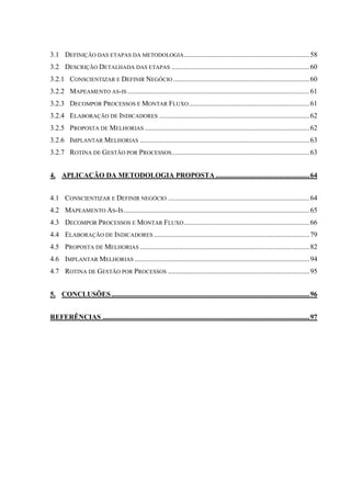 3.1 DEFINIÇÃO DAS ETAPAS DA METODOLOGIA.......................................................................58
3.2 DESCRIÇÃO DETALHADA DAS ETAPAS ..............................................................................60
3.2.1 CONSCIENTIZAR E DEFINIR NEGÓCIO .............................................................................60
3.2.2 MAPEAMENTO AS-IS .......................................................................................................61
3.2.3 DECOMPOR PROCESSOS E MONTAR FLUXO ....................................................................61
3.2.4 ELABORAÇÃO DE INDICADORES .....................................................................................62
3.2.5 PROPOSTA DE MELHORIAS .............................................................................................62
3.2.6 IMPLANTAR MELHORIAS ................................................................................................63
3.2.7 ROTINA DE GESTÃO POR PROCESSOS..............................................................................63
4. APLICAÇÃO DA METODOLOGIA PROPOSTA .....................................................64
4.1 CONSCIENTIZAR E DEFINIR NEGÓCIO ................................................................................64
4.2 MAPEAMENTO AS-IS.........................................................................................................65
4.3 DECOMPOR PROCESSOS E MONTAR FLUXO.......................................................................66
4.4 ELABORAÇÃO DE INDICADORES ........................................................................................79
4.5 PROPOSTA DE MELHORIAS ................................................................................................82
4.6 IMPLANTAR MELHORIAS ...................................................................................................94
4.7 ROTINA DE GESTÃO POR PROCESSOS ................................................................................95
5. CONCLUSÕES................................................................................................................96
REFERÊNCIAS .....................................................................................................................97
 