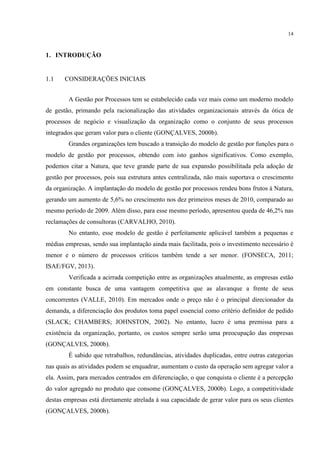 14
1. INTRODUÇÃO
1.1 CONSIDERAÇÕES INICIAIS
A Gestão por Processos tem se estabelecido cada vez mais como um moderno modelo
de gestão, primando pela racionalização das atividades organizacionais através da ótica de
processos de negócio e visualização da organização como o conjunto de seus processos
integrados que geram valor para o cliente (GONÇALVES, 2000b).
Grandes organizações tem buscado a transição do modelo de gestão por funções para o
modelo de gestão por processos, obtendo com isto ganhos significativos. Como exemplo,
podemos citar a Natura, que teve grande parte de sua expansão possibilitada pela adoção de
gestão por processos, pois sua estrutura antes centralizada, não mais suportava o crescimento
da organização. A implantação do modelo de gestão por processos rendeu bons frutos à Natura,
gerando um aumento de 5,6% no crescimento nos dez primeiros meses de 2010, comparado ao
mesmo período de 2009. Além disso, para esse mesmo período, apresentou queda de 46,2% nas
reclamações de consultoras (CARVALHO, 2010).
No entanto, esse modelo de gestão é perfeitamente aplicável também a pequenas e
médias empresas, sendo sua implantação ainda mais facilitada, pois o investimento necessário é
menor e o número de processos críticos também tende a ser menor. (FONSECA, 2011;
ISAE/FGV, 2013).
Verificada a acirrada competição entre as organizações atualmente, as empresas estão
em constante busca de uma vantagem competitiva que as alavanque a frente de seus
concorrentes (VALLE, 2010). Em mercados onde o preço não é o principal direcionador da
demanda, a diferenciação dos produtos toma papel essencial como critério definidor de pedido
(SLACK; CHAMBERS; JOHNSTON, 2002). No entanto, lucro é uma premissa para a
existência da organização, portanto, os custos sempre serão uma preocupação das empresas
(GONÇALVES, 2000b).
É sabido que retrabalhos, redundâncias, atividades duplicadas, entre outras categorias
nas quais as atividades podem se enquadrar, aumentam o custo da operação sem agregar valor a
ela. Assim, para mercados centrados em diferenciação, o que conquista o cliente é a percepção
do valor agregado no produto que consome (GONÇALVES, 2000b). Logo, a competitividade
destas empresas está diretamente atrelada à sua capacidade de gerar valor para os seus clientes
(GONÇALVES, 2000b).
 