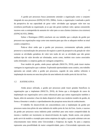15
A gestão por processos busca justamente entender a organização como o conjunto
integrado de seus processos (GONÇALVES, 2000a). Assim, a organização é analisada a partir
da perspectiva de sua capacidade de gerar valor: atividades que agregam valor tem sua
existência justificada na organização; já as que não geram nenhum valor, apenas consumirão
recursos sem a contrapartida de aumento do valor para os seus clientes (internos e/ou externos)
(GONÇALVES, 2000b).
Schiar e Domingues (2002) concluem em seu trabalho que a adoção da gestão por
processos nas organizações surge como uma maneira para que elas se adequem melhor ao atual
cenário competitivo.
Pode-se dizer então que a gestão por processos, corretamente aplicada, poderá
promover a racionalização dos processos de negócio a partir da perspectiva da geração de valor:
somente as atividades geradoras de valor tem razão de ser; as atividades que não geram
nenhum tipo de valor deverão ser eliminadas, assim como, também seus custos associados
serão eliminados e a empresa ganha em vantagem competitiva.
Esse modelo de gestão, ainda pouco aplicado (MALTA, 2010), pode trazer muitas
vantagens às organizações que o adotam. Explorando oportunidades neste cenário, este trabalho
apresenta um estudo sobre a gestão por processos, seguido de uma análise referente à
implantação da mesma em uma área piloto de uma indústria de médio porte de Juiz de Fora.
1.2 JUSTIFICATIVA
Ainda pouco utilizada, a gestão por processos pode trazer grandes benefícios às
organizações que a implantam (MALTA, 2010), de forma que a divulgação de casos de
implantação nas organizações serve como referencial para que outras organizações também o
façam, além de aumentar a base de dados disponível sobre esse moderno modelo de gestão, de
forma a fomentar o estudo e o aprofundamento das pesquisas nessa área do conhecimento.
O trabalho foi desenvolvido em concomitância com a implantação da gestão por
processos numa área piloto de uma indústria de médio porte de Juiz de Fora. Assim, o sucesso
da gestão por processos nessa indústria pode contribuir para uma maior competitividade da
mesma e também um incremento no desenvolvimento da região. Sendo assim, este projeto
pode servir de modelo e exemplo para outras empresas da região, o que pode culminar com um
relacionamento mais íntimo entre Universidade e Empresas da região. Se para a empresa
representa uma possibilidade de maior competitividade, para a Universidade representa uma
 