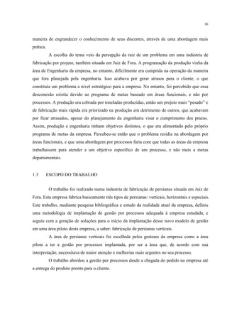 16
maneira de engrandecer o conhecimento de seus discentes, através de uma abordagem mais
prática.
A escolha do tema veio da percepção da raiz de um problema em uma indústria de
fabricação por projeto, também situada em Juiz de Fora. A programação da produção vinha da
área de Engenharia da empresa, no entanto, dificilmente era cumprida na operação da maneira
que fora planejada pela engenharia. Isso acabava por gerar atrasos para o cliente, o que
constituía um problema a nível estratégico para a empresa. No entanto, foi percebido que essa
desconexão existia devido ao programa de metas baseado em áreas funcionais, e não por
processos. A produção era cobrada por toneladas produzidas, então um projeto mais “pesado” e
de fabricação mais rápida era priorizado na produção em detrimento de outros, que acabavam
por ficar atrasados, apesar do planejamento da engenharia visar o cumprimento dos prazos.
Assim, produção e engenharia tinham objetivos distintos, o que era alimentado pelo próprio
programa de metas da empresa. Percebeu-se então que o problema residia na abordagem por
áreas funcionais, e que uma abordagem por processos faria com que todas as áreas da empresa
trabalhassem para atender a um objetivo específico de um processo, e não mais a metas
departamentais.
1.3 ESCOPO DO TRABALHO
O trabalho foi realizado numa indústria de fabricação de persianas situada em Juiz de
Fora. Esta empresa fabrica basicamente três tipos de persianas: verticais, horizontais e especiais.
Este trabalho, mediante pesquisa bibliográfica e estudo da realidade atual da empresa, definiu
uma metodologia de implantação de gestão por processos adequada à empresa estudada, e
seguiu com a geração de soluções para o início da implantação desse novo modelo de gestão
em uma área piloto desta empresa, a saber: fabricação de persianas verticais.
A área de persianas verticais foi escolhida pelos gestores da empresa como a área
piloto a ter a gestão por processos implantada, por ser a área que, de acordo com sua
interpretação, necessitava de maior atenção e melhorias mais urgentes no seu processo.
O trabalho abordou a gestão por processos desde a chegada do pedido na empresa até
a entrega do produto pronto para o cliente.
 