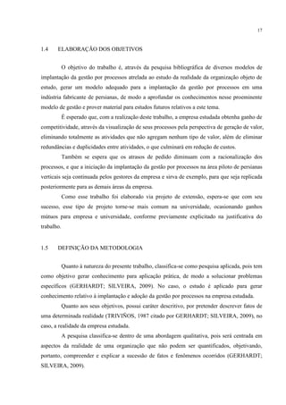 17
1.4 ELABORAÇÃO DOS OBJETIVOS
O objetivo do trabalho é, através da pesquisa bibliográfica de diversos modelos de
implantação da gestão por processos atrelada ao estudo da realidade da organização objeto de
estudo, gerar um modelo adequado para a implantação da gestão por processos em uma
indústria fabricante de persianas, de modo a aprofundar os conhecimentos nesse proeminente
modelo de gestão e prover material para estudos futuros relativos a este tema.
É esperado que, com a realização deste trabalho, a empresa estudada obtenha ganho de
competitividade, através da visualização de seus processos pela perspectiva de geração de valor,
eliminando totalmente as atividades que não agregam nenhum tipo de valor, além de eliminar
redundâncias e duplicidades entre atividades, o que culminará em redução de custos.
Também se espera que os atrasos de pedido diminuam com a racionalização dos
processos, e que a iniciação da implantação da gestão por processos na área piloto de persianas
verticais seja continuada pelos gestores da empresa e sirva de exemplo, para que seja replicada
posteriormente para as demais áreas da empresa.
Como esse trabalho foi elaborado via projeto de extensão, espera-se que com seu
sucesso, esse tipo de projeto torne-se mais comum na universidade, ocasionando ganhos
mútuos para empresa e universidade, conforme previamente explicitado na justificativa do
trabalho.
1.5 DEFINIÇÃO DA METODOLOGIA
Quanto à natureza do presente trabalho, classifica-se como pesquisa aplicada, pois tem
como objetivo gerar conhecimento para aplicação prática, de modo a solucionar problemas
específicos (GERHARDT; SILVEIRA, 2009). No caso, o estudo é aplicado para gerar
conhecimento relativo à implantação e adoção da gestão por processos na empresa estudada.
Quanto aos seus objetivos, possui caráter descritivo, por pretender descrever fatos de
uma determinada realidade (TRIVIÑOS, 1987 citado por GERHARDT; SILVEIRA, 2009), no
caso, a realidade da empresa estudada.
A pesquisa classifica-se dentro de uma abordagem qualitativa, pois será centrada em
aspectos da realidade de uma organização que não podem ser quantificados, objetivando,
portanto, compreender e explicar a sucessão de fatos e fenômenos ocorridos (GERHARDT;
SILVEIRA, 2009).
 