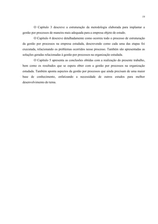 19
O Capítulo 3 descreve a estruturação da metodologia elaborada para implantar a
gestão por processos de maneira mais adequada para a empresa objeto de estudo.
O Capítulo 4 descreve detalhadamente como ocorreu todo o processo de estruturação
da gestão por processos na empresa estudada, descrevendo como cada uma das etapas foi
executada, relacionando os problemas ocorridos nesse processo. Também são apresentadas as
soluções geradas relacionadas à gestão por processos na organização estudada.
O Capítulo 5 apresenta as conclusões obtidas com a realização do presente trabalho,
bem como os resultados que se espera obter com a gestão por processos na organização
estudada. Também aponta aspectos da gestão por processos que ainda precisam de uma maior
base de conhecimento, enfatizando a necessidade de outros estudos para melhor
desenvolvimento do tema.
 