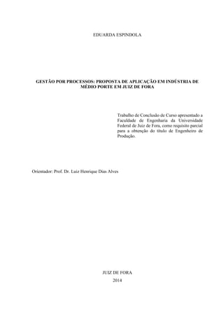 EDUARDA ESPINDOLA
GESTÃO POR PROCESSOS: PROPOSTA DE APLICAÇÃO EM INDÚSTRIA DE
MÉDIO PORTE EM JUIZ DE FORA
Trabalho de Conclusão de Curso apresentado a
Faculdade de Engenharia da Universidade
Federal de Juiz de Fora, como requisito parcial
para a obtenção do título de Engenheiro de
Produção.
Orientador: Prof. Dr. Luiz Henrique Dias Alves
JUIZ DE FORA
2014
 