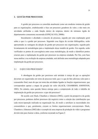 20
2. GESTÃO POR PROCESSOS
A gestão por processos se consolida atualmente como um moderno sistema de gestão
para as organizações, estabelecendo o foco em processos geradores de valor, e não mais em
atividades atribuídas a cada função dentro da empresa, dentro da estrutura rígida de
departamentos comumente encontrada (GONÇALVES, 2000b).
Inicialmente é abordado o conceito de processo, seguido por uma explanação geral
sobre o que é a gestão por processos. Seguindo essa lógica de revisão bibliográfica, serão
apresentadas as vantagens da adoção da gestão por processos nas organizações, seguida pelo
levantamento de metodologias para a implantação desse modelo de gestão. Em seguida, serão
verificados os pontos de convergência entre essas metodologias, de modo a identificar pontos
cruciais para a implantação da gestão por processos na empresa estudada. Por fim, com base
nessa análise e na avaliação da empresa estudada, será definida uma metodologia adaptada para
implantação da gestão por processos.
2.1 O QUE SÃO PROCESSOS?
A abordagem da gestão por processos está atrelada à crença de que as operações
deveriam ser organizadas em torno do processo total, que é o que de fato adiciona valor para o
consumidor final, mais do que em torno das atividades ligadas às funções organizacionais, que
correspondem apenas a etapas da geração de valor (SLACK; CHAMBERS; JOHNSTON,
2002). No entanto, uma questão básica emerge para a compreensão de todo o trabalho de
implantação da gestão por processos: o que são processos?
De acordo com Slack, Chambers e Johnston (2002), a partir da perspectiva da gestão
por processos, podemos definir processos (de negócio) como a coleção das contribuições que
cada micro-operação realizada na organização faz, de modo a satisfazer as necessidades dos
consumidores e que, geralmente, cruzam os limites organizacionais convencionais. Slack,
Chambers e Johnston (2002) dão o exemplo de uma empresa de produção de vídeo e programas
de televisão para ilustrar a ideia, conforme mostrado na Figura 2:
 