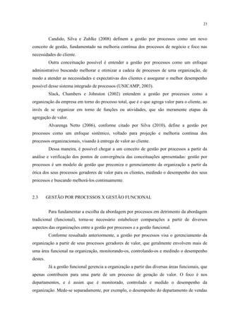 23
Candido, Silva e Zuhlke (2008) definem a gestão por processos como um novo
conceito de gestão, fundamentado na melhoria contínua dos processos de negócio e foco nas
necessidades do cliente.
Outra conceituação possível é entender a gestão por processos como um enfoque
administrativo buscando melhorar e otimizar a cadeia de processos de uma organização, de
modo a atender as necessidades e expectativas dos clientes e assegurar o melhor desempenho
possível desse sistema integrado de processos (UNICAMP, 2003).
Slack, Chambers e Johnston (2002) entendem a gestão por processos como a
organização da empresa em torno do processo total, que é o que agrega valor para o cliente, ao
invés de se organizar em torno de funções ou atividades, que são meramente etapas da
agregação de valor.
Alvarenga Netto (2006), conforme citado por Silva (2010), define a gestão por
processos como um enfoque sistêmico, voltado para projeção e melhoria contínua dos
processos organizacionais, visando à entrega de valor ao cliente.
Dessa maneira, é possível chegar a um conceito de gestão por processos a partir da
análise e verificação dos pontos de convergência das conceituações apresentadas: gestão por
processos é um modelo de gestão que preconiza o gerenciamento da organização a partir da
ótica dos seus processos geradores de valor para os clientes, medindo o desempenho dos seus
processos e buscando melhorá-los continuamente.
2.3 GESTÃO POR PROCESSOS X GESTÃO FUNCIONAL
Para fundamentar a escolha da abordagem por processos em detrimento da abordagem
tradicional (funcional), torna-se necessário estabelecer comparações a partir de diversos
aspectos das organizações entre a gestão por processos e a gestão funcional.
Conforme ressaltado anteriormente, a gestão por processos visa o gerenciamento da
organização a partir de seus processos geradores de valor, que geralmente envolvem mais de
uma área funcional na organização, monitorando-os, controlando-os e medindo o desempenho
destes.
Já a gestão funcional gerencia a organização a partir das diversas áreas funcionais, que
apenas contribuem para uma parte de um processo de geração de valor. O foco é nos
departamentos, e é assim que é monitorado, controlado e medido o desempenho da
organização. Mede-se separadamente, por exemplo, o desempenho do departamento de vendas
 