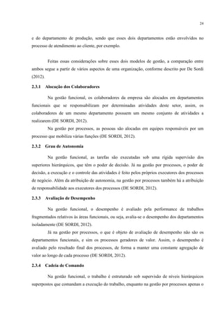 24
e do departamento de produção, sendo que esses dois departamentos estão envolvidos no
processo de atendimento ao cliente, por exemplo.
Feitas essas considerações sobre esses dois modelos de gestão, a comparação entre
ambos segue a partir de vários aspectos de uma organização, conforme descrito por De Sordi
(2012).
2.3.1 Alocação dos Colaboradores
Na gestão funcional, os colaboradores da empresa são alocados em departamentos
funcionais que se responsabilizam por determinadas atividades deste setor, assim, os
colaboradores de um mesmo departamento possuem um mesmo conjunto de atividades a
realizarem (DE SORDI, 2012).
Na gestão por processos, as pessoas são alocadas em equipes responsáveis por um
processo que mobiliza várias funções (DE SORDI, 2012).
2.3.2 Grau de Autonomia
Na gestão funcional, as tarefas são executadas sob uma rígida supervisão dos
superiores hierárquicos, que têm o poder de decisão. Já na gestão por processos, o poder de
decisão, a execução e o controle das atividades é feito pelos próprios executores dos processos
de negócio. Além da atribuição de autonomia, na gestão por processos também há a atribuição
de responsabilidade aos executores dos processos (DE SORDI, 2012).
2.3.3 Avaliação de Desempenho
Na gestão funcional, o desempenho é avaliado pela performance de trabalhos
fragmentados relativos às áreas funcionais, ou seja, avalia-se o desempenho dos departamentos
isoladamente (DE SORDI, 2012).
Já na gestão por processos, o que é objeto de avaliação de desempenho não são os
departamentos funcionais, e sim os processos geradores de valor. Assim, o desempenho é
avaliado pelo resultado final dos processos, de forma a manter uma constante agregação de
valor ao longo de cada processo (DE SORDI, 2012).
2.3.4 Cadeia de Comando
Na gestão funcional, o trabalho é estruturado sob supervisão de níveis hierárquicos
superpostos que comandam a execução do trabalho, enquanto na gestão por processos apenas o
 