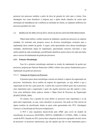 28
gerenciar tais processos também a partir da ótica de geração de valor para o cliente. Essa
abordagem traz como benefícios à empresa que a aplica desde reduções de custos pela
eliminação de redundâncias até a melhoria na satisfação do cliente, ao implantar melhorias nos
processos geradores de valor.
2.5 MODELOS DE IMPLANTAÇÃO E APLICAÇÃO DA GESTÃO POR PROCESSOS
Objetivando definir a melhor maneira de implantar a gestão por processos na empresa
estudada, foi realizada uma pesquisa acerca de diversas metodologias existentes para a
implantação desse modelo de gestão. A seguir, serão apresentadas cinco dessas metodologias
estudadas, identificando etapas de implantação, apresentando conceitos relevantes e uma
análise global de cada metodologia, possibilitando identificar pontos-chaves de cada uma delas
para o sucesso da implantação da gestão por processos.
2.5.1 Primeira Metodologia
Essa foi a primeira metodologia analisada no estudo da implantação da gestão por
processos, proposta por Marcelo Raducziner (2008) e define cinco passos fundamentais para a
implantação da gestão por processos.
2.5.1.1 Tradução do Negócio em Processos
O primeiro passo desta metodologia consiste em traduzir o negócio da organização em
processos. Inicialmente, faz-se análise do negócio da organização, ou seja, definir o que a
organização de fato faz e para quem faz. A partir daí, é possível definir quais são os processos
mais importantes para a organização e quais são aqueles processos que dão suporte a estes.
Com essas definições feitas, pode-se montar o Mapa Geral de Processos da Organização
(RADUCZINER, 2008).
No entanto, fica a questão de como definir os processos mais importantes e os de
apoio para organização, ou seja, como classificar os processos. Isto pode ser feito através de
alguns modelos de classificação, dentre os quais serão apresentados três: PCF, Abordagem
Vertical e a Classificação de Processos Empresariais.
A PCF é uma arquitetura desenvolvida pela APQC para servir de modelo de
classificação de processos (OLIVEIRA, MOTTA, BARBARÁ E CUNHA, 2008). A última
versão da PCF, lançada em 2012, possui doze categorias de processos agrupados em dois níveis
de processos: os processos operacionais, que são aqueles que são os mais importantes para a
 