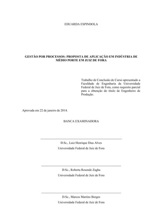 EDUARDA ESPINDOLA
GESTÃO POR PROCESSOS: PROPOSTA DE APLICAÇÃO EM INDÚSTRIA DE
MÉDIO PORTE EM JUIZ DE FORA
Trabalho de Conclusão de Curso apresentado a
Faculdade de Engenharia da Universidade
Federal de Juiz de Fora, como requisito parcial
para a obtenção do título de Engenheiro de
Produção.
Aprovada em 22 de janeiro de 2014.
BANCA EXAMINADORA
____________________________________________________
D.Sc., Luiz Henrique Dias Alves
Universidade Federal de Juiz de Fora
___________________________________________________
D.Sc., Roberta Resende Zagha
Universidade Federal de Juiz de Fora
___________________________________________________
D.Sc., Marcos Martins Borges
Universidade Federal de Juiz de Fora
 