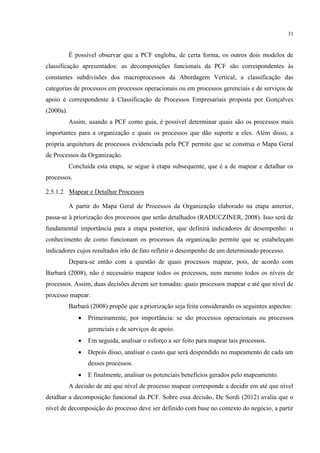 31
É possível observar que a PCF engloba, de certa forma, os outros dois modelos de
classificação apresentados: as decomposições funcionais da PCF são correspondentes às
constantes subdivisões dos macroprocessos da Abordagem Vertical; a classificação das
categorias de processos em processos operacionais ou em processos gerenciais e de serviços de
apoio é correspondente à Classificação de Processos Empresariais proposta por Gonçalves
(2000a).
Assim, usando a PCF como guia, é possível determinar quais são os processos mais
importantes para a organização e quais os processos que dão suporte a eles. Além disso, a
própria arquitetura de processos evidenciada pela PCF permite que se construa o Mapa Geral
de Processos da Organização.
Concluída esta etapa, se segue à etapa subsequente, que é a de mapear e detalhar os
processos.
2.5.1.2 Mapear e Detalhar Processos
A partir do Mapa Geral de Processos da Organização elaborado na etapa anterior,
passa-se à priorização dos processos que serão detalhados (RADUCZINER, 2008). Isso será de
fundamental importância para a etapa posterior, que definirá indicadores de desempenho: o
conhecimento de como funcionam os processos da organização permite que se estabeleçam
indicadores cujos resultados irão de fato refletir o desempenho de um determinado processo.
Depara-se então com a questão de quais processos mapear, pois, de acordo com
Barbará (2008), não é necessário mapear todos os processos, nem mesmo todos os níveis de
processos. Assim, duas decisões devem ser tomadas: quais processos mapear e até que nível de
processo mapear.
Barbará (2008) propõe que a priorização seja feita considerando os seguintes aspectos:
 Primeiramente, por importância: se são processos operacionais ou processos
gerenciais e de serviços de apoio.
 Em seguida, analisar o esforço a ser feito para mapear tais processos.
 Depois disso, analisar o custo que será despendido no mapeamento de cada um
desses processos.
 E finalmente, analisar os potenciais benefícios gerados pelo mapeamento.
A decisão de até que nível de processo mapear corresponde a decidir em até que nível
detalhar a decomposição funcional da PCF. Sobre essa decisão, De Sordi (2012) avalia que o
nível de decomposição do processo deve ser definido com base no contexto do negócio, a partir
 