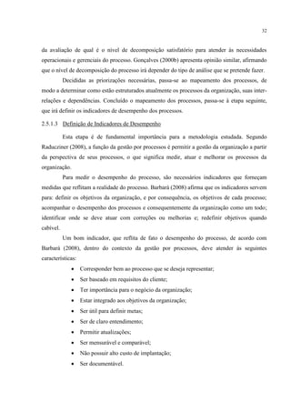 32
da avaliação de qual é o nível de decomposição satisfatório para atender às necessidades
operacionais e gerenciais do processo. Gonçalves (2000b) apresenta opinião similar, afirmando
que o nível de decomposição do processo irá depender do tipo de análise que se pretende fazer.
Decididas as priorizações necessárias, passa-se ao mapeamento dos processos, de
modo a determinar como estão estruturados atualmente os processos da organização, suas inter-
relações e dependências. Concluído o mapeamento dos processos, passa-se à etapa seguinte,
que irá definir os indicadores de desempenho dos processos.
2.5.1.3 Definição de Indicadores de Desempenho
Esta etapa é de fundamental importância para a metodologia estudada. Segundo
Raducziner (2008), a função da gestão por processos é permitir a gestão da organização a partir
da perspectiva de seus processos, o que significa medir, atuar e melhorar os processos da
organização.
Para medir o desempenho do processo, são necessários indicadores que forneçam
medidas que reflitam a realidade do processo. Barbará (2008) afirma que os indicadores servem
para: definir os objetivos da organização, e por consequência, os objetivos de cada processo;
acompanhar o desempenho dos processos e consequentemente da organização como um todo;
identificar onde se deve atuar com correções ou melhorias e; redefinir objetivos quando
cabível.
Um bom indicador, que reflita de fato o desempenho do processo, de acordo com
Barbará (2008), dentro do contexto da gestão por processos, deve atender às seguintes
características:
 Corresponder bem ao processo que se deseja representar;
 Ser baseado em requisitos do cliente;
 Ter importância para o negócio da organização;
 Estar integrado aos objetivos da organização;
 Ser útil para definir metas;
 Ser de claro entendimento;
 Permitir atualizações;
 Ser mensurável e comparável;
 Não possuir alto custo de implantação;
 Ser documentável.
 