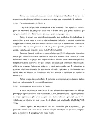 33
Assim, essas características devem balizar definição dos indicadores de desempenho
dos processos. Definido os indicadores, passa-se à etapa de gerar oportunidades de melhoria.
2.5.1.4 Gerar Oportunidades de Melhoria
O objetivo de se gerenciar uma organização por processos é fazer a gestão da mesma a
partir da perspectiva da geração de valor para o cliente, sendo que apenas processos que
agregam valor tem razão de ser numa organização gerenciada por processos.
Assim, de acordo com a metodologia estudada, após a definição dos indicadores de
desempenho, deve-se passar a gerenciar oportunidades de melhoria. A partir do desempenho
dos processos refletidos pelos indicadores, é possível identificar as oportunidades de melhoria,
sendo que a intenção é assegurar um modelo de operação que não gere retrabalhos, perda de
esforços e de eficiência nem altos custos (RADUCZINER, 2008).
Dentro da lógica da gestão por processos, Raducziner (2008) define quatro alternativas
básicas para implantar melhorias: incrementar, simplificar, automatizar ou eliminar processos.
Incrementar refere-se a agregar mais responsabilidades e tarefas a um determinado processo.
Simplificar significa atribuir ao processo somente atividades que contribuam para alcançar o
objetivo do processo. Automatizar refere-se a inserir determinado grau de automação ao
processo, principalmente se este for composto de atividades repetitivas. Já eliminar refere-se a
excluir todo um processo da organização, seja por eliminar a necessidade do mesmo ou
terceirizá-lo.
Após a geração de oportunidades de melhoria, a metodologia proposta passa à etapa
final, que é a implantação do novo modelo de gestão.
2.5.1.5 Implantação do Novo Modelo de Gestão
A gestão por processos não consiste de uma mera revisão de processos, sua principal
preocupação é gerar resultados cada vez melhores. Assim, é necessário que a organização tenha
maior percepção das relações entre seus processos. Assim, todos da organização devem estar
voltados para o objetivo de gerar fluxos de atividades mais equilibrados (RADUCZINER,
2008).
Portanto, a gestão por processos será uma nova maneira de gerir a organização, o que
pressupõe continuidade nessa análise, medição, atuação e melhoria dos processos, sempre a
partir da perspectiva da geração de valor para o cliente.
 