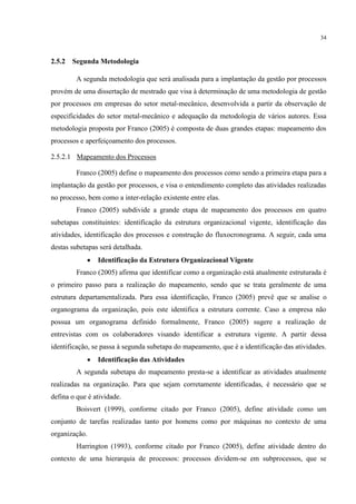 34
2.5.2 Segunda Metodologia
A segunda metodologia que será analisada para a implantação da gestão por processos
provém de uma dissertação de mestrado que visa à determinação de uma metodologia de gestão
por processos em empresas do setor metal-mecânico, desenvolvida a partir da observação de
especificidades do setor metal-mecânico e adequação da metodologia de vários autores. Essa
metodologia proposta por Franco (2005) é composta de duas grandes etapas: mapeamento dos
processos e aperfeiçoamento dos processos.
2.5.2.1 Mapeamento dos Processos
Franco (2005) define o mapeamento dos processos como sendo a primeira etapa para a
implantação da gestão por processos, e visa o entendimento completo das atividades realizadas
no processo, bem como a inter-relação existente entre elas.
Franco (2005) subdivide a grande etapa de mapeamento dos processos em quatro
subetapas constituintes: identificação da estrutura organizacional vigente, identificação das
atividades, identificação dos processos e construção do fluxocronograma. A seguir, cada uma
destas subetapas será detalhada.
 Identificação da Estrutura Organizacional Vigente
Franco (2005) afirma que identificar como a organização está atualmente estruturada é
o primeiro passo para a realização do mapeamento, sendo que se trata geralmente de uma
estrutura departamentalizada. Para essa identificação, Franco (2005) prevê que se analise o
organograma da organização, pois este identifica a estrutura corrente. Caso a empresa não
possua um organograma definido formalmente, Franco (2005) sugere a realização de
entrevistas com os colaboradores visando identificar a estrutura vigente. A partir dessa
identificação, se passa à segunda subetapa do mapeamento, que é a identificação das atividades.
 Identificação das Atividades
A segunda subetapa do mapeamento presta-se a identificar as atividades atualmente
realizadas na organização. Para que sejam corretamente identificadas, é necessário que se
defina o que é atividade.
Boisvert (1999), conforme citado por Franco (2005), define atividade como um
conjunto de tarefas realizadas tanto por homens como por máquinas no contexto de uma
organização.
Harrington (1993), conforme citado por Franco (2005), define atividade dentro do
contexto de uma hierarquia de processos: processos dividem-se em subprocessos, que se
 