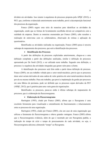 35
dividem em atividades. Isso remete à arquitetura de processos proposta pela APQC (2012), a
PCF, que, conforme evidenciado anteriormente neste trabalho, prevê a decomposição funcional
dos processos da organização.
Franco (2005) sugere uma série de maneiras para identificar as atividades da
organização, sendo que as formas de levantamento escolhidas devem ser compatíveis com a
realidade da empresa. Dentre as maneiras enumeradas por Franco (2005), cabe ressaltar a
realização de entrevistas com os colaboradores, observação de rotinas e aplicação de
questionários.
Identificadas as atividades realizadas na organização, Franco (2005) passa à terceira
subetapa do mapeamento dos processos, que será a identificação dos processos.
 Identificação dos Processos
A partir das definições de processos explicitadas anteriormente, chegou-se a uma
definição compilada a partir das definições analisadas, similar à definição de processos
apresentada por De Sordi (2012), a ser utilizada neste trabalho. Segundo esta definição, o
processo é a sequência das atividades integradas que geram valor para o cliente.
A identificação dos processos será feita então a partir dessa definição de processo.
Franco (2005), em seu trabalho voltado para o setor metal-mecânico, previu que os processos
deste setor seriam derivados de uma cadeia de valor genérica do setor metal-mecânico descrita
por ele no mesmo trabalho. Para este trabalho, que prevê a implantação da gestão por processos
em uma fábrica de persianas, pode ser definido que os processos sejam derivados da PCF
(APQC, 2012), que é genérica para uma vasta gama de organizações.
Identificados os processos, passa-se então à última subetapa do mapeamento de
processos, que é a elaboração do fluxocronograma.
 Elaboração do Fluxocronograma
Harrington (1993), citado por Franco (2005), afirma que o fluxograma é uma
excelente ferramenta para visualização e entendimento do funcionamento e relacionamento
entre os processos de uma organização.
Harrington (1993), citado por Franco (2005), cita um caso de uma organização que
utilizou a ferramenta do fluxocronograma e obteve grandes vantagens. Franco (2005) afirma
que o fluxocronograma evidencia, além do que é mostrado por um fluxograma padrão, a
indicação do tempo de ciclo e tempo de processamento de cada atividade, ou seja, o
fluxocronograma adiciona a dimensão “tempo” ao fluxograma.
 