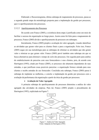 37
Elaborado o fluxocronograma, última subetapa do mapeamento de processos, passa-se
a segunda grande etapa da metodologia proposta para a implantação da gestão por processos,
que é o aperfeiçoamento dos processos.
2.5.2.2 Aperfeiçoamento dos Processos
De acordo com Franco (2005), a existência desta etapa é justificada como um meio de
facilitar o sucesso da organização no longo prazo. Assim como foi feito para o mapeamento de
processos, Franco (2005) divide o aperfeiçoamento de processos em subetapas.
Inicialmente, Franco (2005) propõe a avaliação do valor agregado, visando identificar
as atividades que geram valor para os clientes finais e para a organização. Feito isso, Franco
(2005) segue em sua metodologia para as subetapas de eliminar as atividades que não geram
valor e otimizar as que geram valor. Franco (2005) prevê também uma subetapa em que se
busca alternativas para diminuir o tempo de ciclo dos processos. Em seguida parte para análise
do estabelecimento de parcerias com seus fornecedores e seus clientes, pois, de acordo com
Harrington (1993), citado por Franco (2005), os processos são altamente dependentes de suas
entradas, o que justificam essas possíveis parcerias: a organização fornece entrada para seus
clientes e recebe entradas de seu fornecedor. Concluída esta subetapa, Franco (2005) passa à
subetapa de implantar as melhorias, e conclui a implantação da gestão por processos com a
avaliação da performance da organização a partir da ótica da gestão por processos.
 Avaliação do Valor Agregado
A primeira subetapa do aperfeiçoamento de processos determina a análise do valor
agregado das atividades da empresa. Para tal, Franco (2005) propõe o procedimento de
Harrington (1993), explicitado na Figura 7.
Figura 7 - Análise do Valor Agregado
Fonte: Adaptado de Harrington (1993)
 