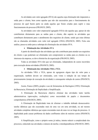 38
As atividades sem valor agregado (SVA) são aquelas cuja eliminação não impactaria a
saída para o cliente, bem como aquelas que não são necessárias para o funcionamento do
processo do qual fazem parte ou ainda aquelas que foram criadas para suprir o mau
funcionamento do processo (FRANCO, 2005).
As atividades com valor empresarial agregado (VEA) são aquelas que, apesar de não
contribuírem diretamente para as saídas para o cliente, dão suporte às atividades que
contribuem diretamente para o atendimento dos requisitos do cliente, sendo que estas últimas
são as chamadas atividades com valor real agregado (VRA) (FRANCO, 2005). Feita esta
análise, passa-se então para a subetapa de eliminação das atividades SVA.
 Eliminação das Atividades SVA
A partir da identificação das atividades que não contribuem para atender aos requisitos
do cliente e que poderiam ser eliminadas sem comprometer as saídas para os clientes ou os
interesses da empresa, se deve eliminá-las da organização (FRANCO, 2005).
Todas as atividades SVA têm que ser eliminadas, independente de custos incorridos
para execução destas atividades (FRANCO, 2005).
 Otimização das Atividades VRA e VEA
As atividades VRA e VEA, apesar de agregarem algum tipo de valor para a
organização, também devem ser otimizadas, com vistas à redução de seu tempo de
processamento (tempo de execução da atividade) e consequente redução de custos (FRANCO,
2005).
Assim, Franco (2005), propõe o uso de ferramentas de Harrington (1993): Eliminação
da Burocracia, Eliminação da Duplicidade e Simplificação.
A Eliminação da Burocracia objetiva eliminar das atividades tanto tarefas
administrativas (aprovações, avaliações) como necessidade de papéis e documentos
comprobatórios (FRANCO, 2005).
A Eliminação da Duplicidade trata de eliminar o trabalho dobrado desnecessário:
tarefas idênticas que são executadas mais de uma vez em uma atividade, ou até mesmo
atividades completas idênticas que sejam executadas mais de uma vez ao longo do processo. A
duplicidade pode causar problemas de dados conflitantes além de maiores custos (FRANCO,
2005).
A Simplificação, como o próprio nome já indica, intenta reduzir a complexidade dos
processos, reduzindo nas atividades o número de tarefas e interdependências (FRANCO, 2005).
 