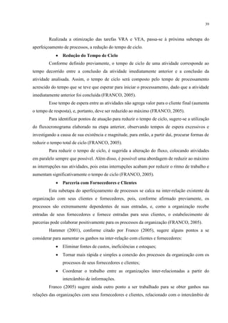 39
Realizada a otimização das tarefas VRA e VEA, passa-se à próxima subetapa do
aperfeiçoamento de processos, a redução do tempo de ciclo.
 Redução do Tempo de Ciclo
Conforme definido previamente, o tempo de ciclo de uma atividade corresponde ao
tempo decorrido entre a conclusão da atividade imediatamente anterior e a conclusão da
atividade analisada. Assim, o tempo de ciclo será composto pelo tempo de processamento
acrescido do tempo que se teve que esperar para iniciar o processamento, dado que a atividade
imediatamente anterior foi concluída (FRANCO, 2005).
Esse tempo de espera entre as atividades não agrega valor para o cliente final (aumenta
o tempo de resposta), e, portanto, deve ser reduzido ao máximo (FRANCO, 2005).
Para identificar pontos de atuação para reduzir o tempo de ciclo, sugere-se a utilização
do fluxocronograma elaborado na etapa anterior, observando tempos de espera excessivos e
investigando a causa de sua existência e magnitude, para então, a partir daí, procurar formas de
reduzir o tempo total de ciclo (FRANCO, 2005).
Para reduzir o tempo de ciclo, é sugerida a alteração do fluxo, colocando atividades
em paralelo sempre que possível. Além disso, é possível uma abordagem de reduzir ao máximo
as interrupções nas atividades, pois estas interrupções acabam por reduzir o ritmo de trabalho e
aumentam significativamente o tempo de ciclo (FRANCO, 2005).
 Parceria com Fornecedores e Clientes
Esta subetapa do aperfeiçoamento de processos se calca na inter-relação existente da
organização com seus clientes e fornecedores, pois, conforme afirmado previamente, os
processos são extremamente dependentes de suas entradas, e, como a organização recebe
entradas de seus fornecedores e fornece entradas para seus clientes, o estabelecimento de
parcerias pode colaborar positivamente para os processos da organização (FRANCO, 2005).
Hammer (2001), conforme citado por Franco (2005), sugere alguns pontos a se
considerar para aumentar os ganhos na inter-relação com clientes e fornecedores:
 Eliminar fontes de custos, ineficiências e estoques;
 Tornar mais rápida e simples a conexão dos processos da organização com os
processos de seus fornecedores e clientes;
 Coordenar o trabalho entre as organizações inter-relacionadas a partir do
intercâmbio de informações.
Franco (2005) sugere ainda outro ponto a ser trabalhado para se obter ganhos nas
relações das organizações com seus fornecedores e clientes, relacionado com o intercâmbio de
 