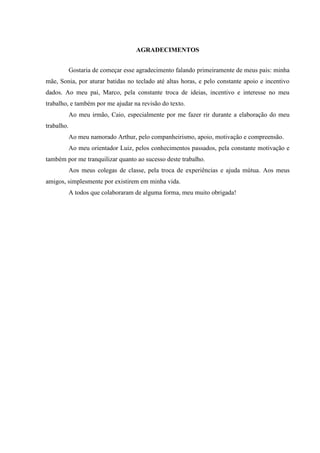 AGRADECIMENTOS
Gostaria de começar esse agradecimento falando primeiramente de meus pais: minha
mãe, Sonia, por aturar batidas no teclado até altas horas, e pelo constante apoio e incentivo
dados. Ao meu pai, Marco, pela constante troca de ideias, incentivo e interesse no meu
trabalho, e também por me ajudar na revisão do texto.
Ao meu irmão, Caio, especialmente por me fazer rir durante a elaboração do meu
trabalho.
Ao meu namorado Arthur, pelo companheirismo, apoio, motivação e compreensão.
Ao meu orientador Luiz, pelos conhecimentos passados, pela constante motivação e
também por me tranquilizar quanto ao sucesso deste trabalho.
Aos meus colegas de classe, pela troca de experiências e ajuda mútua. Aos meus
amigos, simplesmente por existirem em minha vida.
A todos que colaboraram de alguma forma, meu muito obrigada!
 
