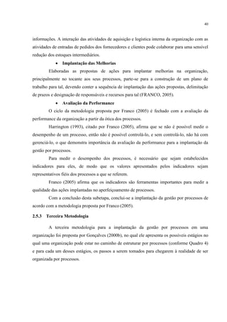 40
informações. A interação das atividades de aquisição e logística interna da organização com as
atividades de entradas de pedidos dos fornecedores e clientes pode colaborar para uma sensível
redução dos estoques intermediários.
 Implantação das Melhorias
Elaboradas as propostas de ações para implantar melhorias na organização,
principalmente no tocante aos seus processos, parte-se para a construção de um plano de
trabalho para tal, devendo conter a sequência de implantação das ações propostas, delimitação
de prazos e designação de responsáveis e recursos para tal (FRANCO, 2005).
 Avaliação da Performance
O ciclo da metodologia proposta por Franco (2005) é fechado com a avaliação da
performance da organização a partir da ótica dos processos.
Harrington (1993), citado por Franco (2005), afirma que se não é possível medir o
desempenho de um processo, então não é possível controlá-lo, e sem controlá-lo, não há com
gerenciá-lo, o que demonstra importância da avaliação da performance para a implantação da
gestão por processos.
Para medir o desempenho dos processos, é necessário que sejam estabelecidos
indicadores para eles, de modo que os valores apresentados pelos indicadores sejam
representativos fiéis dos processos a que se referem.
Franco (2005) afirma que os indicadores são ferramentas importantes para medir a
qualidade das ações implantadas no aperfeiçoamento de processos.
Com a conclusão desta subetapa, conclui-se a implantação da gestão por processos de
acordo com a metodologia proposta por Franco (2005).
2.5.3 Terceira Metodologia
A terceira metodologia para a implantação da gestão por processos em uma
organização foi proposta por Gonçalves (2000b), no qual ele apresenta os possíveis estágios no
qual uma organização pode estar no caminho de estruturar por processos (conforme Quadro 4)
e para cada um desses estágios, os passos a serem tomados para chegarem à realidade de ser
organizada por processos.
 
