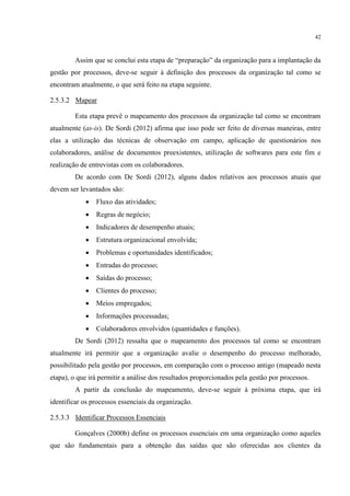 42
Assim que se conclui esta etapa de “preparação” da organização para a implantação da
gestão por processos, deve-se seguir à definição dos processos da organização tal como se
encontram atualmente, o que será feito na etapa seguinte.
2.5.3.2 Mapear
Esta etapa prevê o mapeamento dos processos da organização tal como se encontram
atualmente (as-is). De Sordi (2012) afirma que isso pode ser feito de diversas maneiras, entre
elas a utilização das técnicas de observação em campo, aplicação de questionários nos
colaboradores, análise de documentos preexistentes, utilização de softwares para este fim e
realização de entrevistas com os colaboradores.
De acordo com De Sordi (2012), alguns dados relativos aos processos atuais que
devem ser levantados são:
 Fluxo das atividades;
 Regras de negócio;
 Indicadores de desempenho atuais;
 Estrutura organizacional envolvida;
 Problemas e oportunidades identificados;
 Entradas do processo;
 Saídas do processo;
 Clientes do processo;
 Meios empregados;
 Informações processadas;
 Colaboradores envolvidos (quantidades e funções).
De Sordi (2012) ressalta que o mapeamento dos processos tal como se encontram
atualmente irá permitir que a organização avalie o desempenho do processo melhorado,
possibilitado pela gestão por processos, em comparação com o processo antigo (mapeado nesta
etapa), o que irá permitir a análise dos resultados proporcionados pela gestão por processos.
A partir da conclusão do mapeamento, deve-se seguir à próxima etapa, que irá
identificar os processos essenciais da organização.
2.5.3.3 Identificar Processos Essenciais
Gonçalves (2000b) define os processos essenciais em uma organização como aqueles
que são fundamentais para a obtenção das saídas que são oferecidas aos clientes da
 