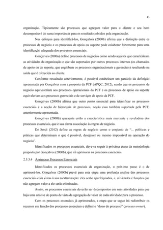 43
organização. Tipicamente são processos que agregam valor para o cliente e seu bom
desempenho é de suma importância para os resultados obtidos pela organização.
Nos esforços para identificá-los, Gonçalves (2000b) afirma que a distinção entre os
processos de negócio e os processos de apoio ou suporte pode colaborar fortemente para uma
identificação adequada dos processos essenciais.
Gonçalves (2000a) define processos de negócios como sendo aqueles que caracterizam
as atividades da organização e que são suportados por outros processos internos (os chamados
de apoio ou de suporte, que englobam os processos organizacionais e gerenciais) resultando na
saída que é oferecida ao cliente.
Conforme ressaltado anteriormente, é possível estabelecer um paralelo da definição
apresentada por Gonçalves com a proposta da PCF (APQC, 2012), sendo que os processos de
negócio equivaleriam aos processos operacionais da PCF e os processos de apoio ou suporte
equivaleriam aos processos gerenciais e de serviços de apoio da PCF.
Gonçalves (2000b) afirma que outro ponto essencial para identificar os processos
essenciais é a noção de hierarquia de processos, noção essa também suportada pela PCF,
anteriormente apresentada.
Gonçalves (2000b) apresenta então a característica mais marcante e reveladora dos
processos essenciais, que é sua direta associação às regras de negócio.
De Sordi (2012) define as regras de negócio como o conjunto de “... políticas e
práticas que determinam o que é possível, desejável ou mesmo impossível na operação do
negócio”.
Identificados os processos essenciais, deve-se seguir à próxima etapa da metodologia
proposta por Gonçalves (2000b), que irá aprimorar os processos essenciais.
2.5.3.4 Aprimorar Processos Essenciais
Identificados os processos essenciais da organização, o próximo passo é o de
aprimorá-los. Gonçalves (2000b) prevê para esta etapa uma profunda análise dos processos
essenciais com vistas à sua reestruturação: eles serão aperfeiçoados, e, atividades e funções que
não agregam valor a ele serão eliminadas.
Assim, os processos essenciais deverão ser decompostos em suas atividades para que
haja uma análise do ponto de vista da agregação de valor de cada atividade para o processo.
Com os processos essenciais já aprimorados, a etapa que se segue irá redistribuir os
recursos em função dos processos essenciais e definir o “dono do processo” (process owner).
 