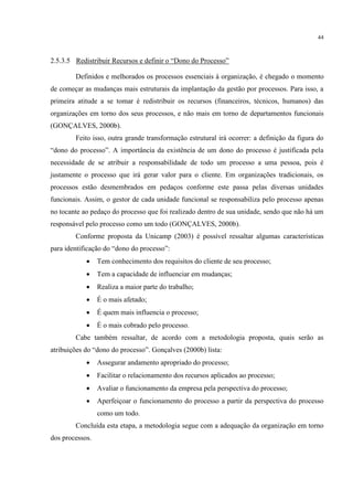 44
2.5.3.5 Redistribuir Recursos e definir o “Dono do Processo”
Definidos e melhorados os processos essenciais à organização, é chegado o momento
de começar as mudanças mais estruturais da implantação da gestão por processos. Para isso, a
primeira atitude a se tomar é redistribuir os recursos (financeiros, técnicos, humanos) das
organizações em torno dos seus processos, e não mais em torno de departamentos funcionais
(GONÇALVES, 2000b).
Feito isso, outra grande transformação estrutural irá ocorrer: a definição da figura do
“dono do processo”. A importância da existência de um dono do processo é justificada pela
necessidade de se atribuir a responsabilidade de todo um processo a uma pessoa, pois é
justamente o processo que irá gerar valor para o cliente. Em organizações tradicionais, os
processos estão desmembrados em pedaços conforme este passa pelas diversas unidades
funcionais. Assim, o gestor de cada unidade funcional se responsabiliza pelo processo apenas
no tocante ao pedaço do processo que foi realizado dentro de sua unidade, sendo que não há um
responsável pelo processo como um todo (GONÇALVES, 2000b).
Conforme proposta da Unicamp (2003) é possível ressaltar algumas características
para identificação do “dono do processo”:
 Tem conhecimento dos requisitos do cliente de seu processo;
 Tem a capacidade de influenciar em mudanças;
 Realiza a maior parte do trabalho;
 É o mais afetado;
 É quem mais influencia o processo;
 É o mais cobrado pelo processo.
Cabe também ressaltar, de acordo com a metodologia proposta, quais serão as
atribuições do “dono do processo”. Gonçalves (2000b) lista:
 Assegurar andamento apropriado do processo;
 Facilitar o relacionamento dos recursos aplicados ao processo;
 Avaliar o funcionamento da empresa pela perspectiva do processo;
 Aperfeiçoar o funcionamento do processo a partir da perspectiva do processo
como um todo.
Concluída esta etapa, a metodologia segue com a adequação da organização em torno
dos processos.
 