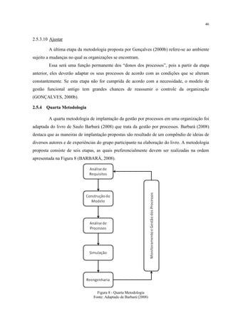 46
2.5.3.10 Ajustar
A última etapa da metodologia proposta por Gonçalves (2000b) refere-se ao ambiente
sujeito a mudanças no qual as organizações se encontram.
Essa será uma função permanente dos “donos dos processos”, pois a partir da etapa
anterior, eles deverão adaptar os seus processos de acordo com as condições que se alteram
constantemente. Se esta etapa não for cumprida de acordo com a necessidade, o modelo de
gestão funcional antigo tem grandes chances de reassumir o controle da organização
(GONÇALVES, 2000b).
2.5.4 Quarta Metodologia
A quarta metodologia de implantação da gestão por processos em uma organização foi
adaptada do livro de Saulo Barbará (2008) que trata da gestão por processos. Barbará (2008)
destaca que as maneiras de implantação propostas são resultado de um compêndio de ideias de
diversos autores e de experiências do grupo participante na elaboração do livro. A metodologia
proposta consiste de seis etapas, as quais preferencialmente devem ser realizadas na ordem
apresentada na Figura 8 (BARBARÁ, 2008).
Figura 8 - Quarta Metodologia
Fonte: Adaptado de Barbará (2008)
 