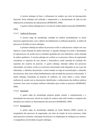 48
A terceira subetapa irá fazer o refinamento do modelo, por meio da decomposição
funcional. Nesta subetapa será realizado o mapeamento e a documentação de cada um dos
subprocessos constituintes de cada processo (BARBARÁ, 2008).
A quarta e última subetapa prevê a revisão do modelo global estruturado (BARBARÁ,
2008).
2.5.4.3 Análise de Processos
A terceira etapa da metodologia estudada irá analisar profundamente os atuais
processos organizacionais, com o objetivo de fundamentar as melhorias propostas. A análise de
processos é dividida em cinco subetapas.
A primeira subetapa da análise de processos avalia se cada processo cumpre com seus
objetivos, sendo chamada de análise funcional. A segunda subetapa irá avaliar o desempenho
de cada processo, de acordo com os resultados apontados por seus indicadores, sendo chamada
de análise qualitativa. A terceira subetapa irá verificar se os processos críticos da organização
consideram os requisitos de seus clientes e fornecedores, sendo chamada de avaliação dos
requisitos dos usuários do processo. A quarta subetapa, chamada análise dos processos
selecionados, em síntese, avalia se os processos selecionados estão adequados ao uso a que são
submetidos, e identifica desconexões a serem tratadas na etapa de racionalização e redesenho
dos processos, bem como estuda detalhadamente cada atividade dos processos selecionados. A
quinta subetapa, formulação de proposta de melhoria, irá, como indica o nome, propor
melhorias de acordo com as desconexões identificadas e conhecimento das melhores práticas
existentes, bem como irá propor melhores indicadores para avaliar os processos (BARBARÁ,
2008).
2.5.4.4 Simulação
A quarta etapa da metodologia proposta propõe simular o comportamento e o
desempenho dos processos, através da criação de cenários onde serão testados os impactos das
alterações nos cenários no funcionamento dos processos (BARBARÁ, 2008).
2.5.4.5 Reengenharia
A quinta etapa da metodologia adaptada de Saulo Barbará (2008) consiste na
reengenharia dos processos da organização, por meio da criação de novos processos, fusão
entre processos existentes, eliminação de processos ou implantação de mudanças nos mesmos.
A reengenharia será dividida em quatro subetapas.
 