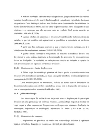 49
A primeira subetapa é a racionalização dos processos, que poderá ser feita de diversas
maneiras. Uma forma possível é através da eliminação de redundâncias e atividades duplicadas
nos processos. Outra abordagem pode ser a de eliminar etapas desnecessárias das atividades, ou
mesmo eliminar atividades inteiras. Isso irá tornar os processos mais claros e adequados a seus
objetivos, e os processos que não agregam valor ao resultado final gerado deverão ser
eliminados (BARBARÁ, 2008).
A segunda subetapa irá redesenhar os processos, buscando adotar melhores práticas de
trabalho, o que irá torná-los mais operacionais e possibilitar a implantação de melhorias
(BARBARÁ, 2008).
A partir das duas subetapas anteriores é que se realiza terceira subetapa, que é o
planejamento das mudanças no processo (BARBARÁ, 2008).
A quarta e última subetapa da reengenharia irá implantar as mudanças de fato. Isso
deve incluir o teste, revisão, atualização e documentação dos processos. Os novos processos
devem ser divulgados. Os envolvidos em cada processo deverão ser treinados e a gestão de
cada processo deverá ser repassada ao “dono do processo”.
2.5.4.6 Monitoramento e Gestão dos Processos
A última etapa da metodologia proposta irá fazer a gestão e o monitoramento dos
processos após as mudanças realizadas, de modo a assegurar a melhoria contínua dos processos
na organização (BARBARÁ, 2008).
Cada processo precisa ser monitorado, avaliado de acordo com os indicadores de
desempenho elaborados com este fim e ajustado de acordo com o desempenho apresentado e
com as mudanças de cenário ocorridas (BARBARÁ, 2008).
2.5.5 Quinta Metodologia
Esta metodologia foi obtida de um artigo que relata a implantação da gestão por
processos em uma gerência de um centro de pesquisas. A metodologia proposta é dividida em
cinco etapas, a saber: mapeamento dos processos; modelagem dos processos; divulgação da
modelagem; implantação da modelagem; implantação da rotina (CANDIDO; SILVA;
ZUHLKE, 2008).
2.5.5.1 Mapeamento dos processos
O mapeamento dos processos, de acordo com a metodologia estudada, é a primeira
etapa da implantação da gestão por processos, e é dividido em três subetapas.
 