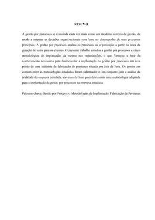 RESUMO
A gestão por processos se consolida cada vez mais como um moderno sistema de gestão, de
modo a orientar as decisões organizacionais com base no desempenho de seus processos
principais. A gestão por processos analisa os processos da organização a partir da ótica da
geração de valor para os clientes. O presente trabalho estudou a gestão por processos e cinco
metodologias de implantação da mesma nas organizações, o que forneceu a base de
conhecimento necessária para fundamentar a implantação da gestão por processos em área
piloto de uma indústria de fabricação de persianas situada em Juiz de Fora. Os pontos em
comum entre as metodologias estudadas foram salientados e, em conjunto com a análise da
realidade da empresa estudada, serviram de base para determinar uma metodologia adaptada
para a implantação da gestão por processos na empresa estudada.
Palavras-chave: Gestão por Processos. Metodologias de Implantação. Fabricação de Persianas.
 