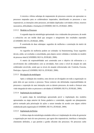 51
A terceira e última subetapa do mapeamento de processos consiste em apresentar os
processos mapeados para os colaboradores impactados, identificando os processos e seus
responsáveis, as interações entre processos, atividades duplicadas e atividades críticas, recursos
necessários, dificuldades e limitações (CANDIDO; SILVA; ZUHLKE, 2008).
2.5.5.2 Modelar os Processos
A segunda etapa da metodologia apresentada visa o redesenho dos processos, de modo
a colocá-los em um molde ideal que assegure o atingimento dos resultados esperados
(CANDIDO; SILVA; ZUHLKE, 2008).
É constituída de duas subetapas: sugestões de melhorias e construção da matriz de
responsabilidade.
As sugestões de melhorias podem ser coletadas via brainstorming. Essas sugestões
devem, então, ser avaliadas e consolidadas, para depois serem validadas e incluídas no modelo
de processo ideal (CANDIDO; SILVA; ZUHLKE, 2008).
A matriz de responsabilidade será construída com o objetivo de referenciar a o
envolvimento dos colaboradores com as atividades, bem como o nível de atuação de cada
colaborador envolvido, sendo que os níveis de atuação referenciados são: Controla, Executa,
Participa e Aprova (CANDIDO; SILVA; ZUHLKE, 2008).
2.5.5.3 Divulgação da modelagem
Após a validação dos modelos, estes devem ser divulgados em toda a organização ou
parte dela em que ocorreu o processo. Nesse contexto são delimitadas responsabilidades de
processos e exposição de suas interações com os demais processos, de modo a fornecer uma
visão integrada de todos os processos e atividades (CANDIDO; SILVA; ZUHLKE, 2008).
2.5.5.4 Implantação da modelagem
A quarta etapa da metodologia apresentada prevê a implantação dos modelos
apresentados na etapa anterior de forma gradativa e controlada, segundo um planejamento
prévio norteado pela priorização de ações a serem tomadas de acordo com algum critério
estabelecido pela organização (CANDIDO; SILVA; ZUHLKE, 2008).
2.5.5.5 Implantação da Rotina
A última etapa da metodologia estudada refere-se à implantação da rotina de gerenciar
a organização por meio de seus processos, que agora têm responsáveis, interfaces e interações
claramente definidos, o que permite a gestão eficiente dos processos. Os processos serão
 
