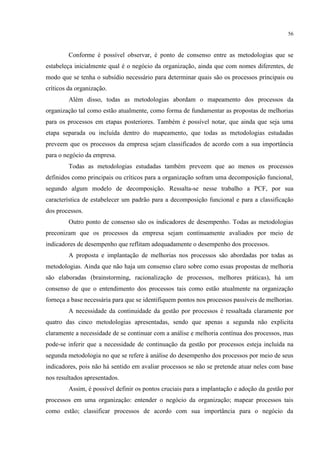 56
Conforme é possível observar, é ponto de consenso entre as metodologias que se
estabeleça inicialmente qual é o negócio da organização, ainda que com nomes diferentes, de
modo que se tenha o subsídio necessário para determinar quais são os processos principais ou
críticos da organização.
Além disso, todas as metodologias abordam o mapeamento dos processos da
organização tal como estão atualmente, como forma de fundamentar as propostas de melhorias
para os processos em etapas posteriores. Também é possível notar, que ainda que seja uma
etapa separada ou incluída dentro do mapeamento, que todas as metodologias estudadas
preveem que os processos da empresa sejam classificados de acordo com a sua importância
para o negócio da empresa.
Todas as metodologias estudadas também preveem que ao menos os processos
definidos como principais ou críticos para a organização sofram uma decomposição funcional,
segundo algum modelo de decomposição. Ressalta-se nesse trabalho a PCF, por sua
característica de estabelecer um padrão para a decomposição funcional e para a classificação
dos processos.
Outro ponto de consenso são os indicadores de desempenho. Todas as metodologias
preconizam que os processos da empresa sejam continuamente avaliados por meio de
indicadores de desempenho que reflitam adequadamente o desempenho dos processos.
A proposta e implantação de melhorias nos processos são abordadas por todas as
metodologias. Ainda que não haja um consenso claro sobre como essas propostas de melhoria
são elaboradas (brainstorming, racionalização de processos, melhores práticas), há um
consenso de que o entendimento dos processos tais como estão atualmente na organização
forneça a base necessária para que se identifiquem pontos nos processos passíveis de melhorias.
A necessidade da continuidade da gestão por processos é ressaltada claramente por
quatro das cinco metodologias apresentadas, sendo que apenas a segunda não explicita
claramente a necessidade de se continuar com a análise e melhoria contínua dos processos, mas
pode-se inferir que a necessidade de continuação da gestão por processos esteja incluída na
segunda metodologia no que se refere à análise do desempenho dos processos por meio de seus
indicadores, pois não há sentido em avaliar processos se não se pretende atuar neles com base
nos resultados apresentados.
Assim, é possível definir os pontos cruciais para a implantação e adoção da gestão por
processos em uma organização: entender o negócio da organização; mapear processos tais
como estão; classificar processos de acordo com sua importância para o negócio da
 